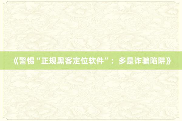 《警惕“正规黑客定位软件”：多是诈骗陷阱》